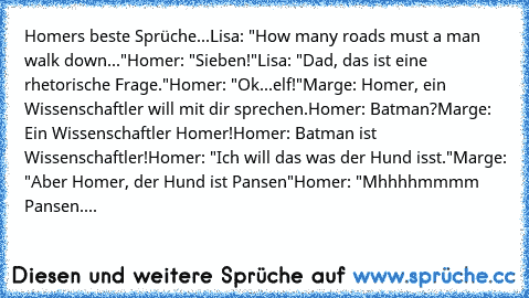 Homers beste Sprüche...
Lisa: "How many roads must a man walk down..."
Homer: "Sieben!"
Lisa: "Dad, das ist eine rhetorische Frage."
Homer: "Ok...elf!"
Marge: Homer, ein Wissenschaftler will mit dir sprechen.
Homer: Batman?
Marge: Ein Wissenschaftler Homer!
Homer: Batman ist Wissenschaftler!
Homer: "Ich will das was der Hund isst."
Marge: "Aber Homer, der Hund ist Pansen"
Homer: "Mhhhhmmmm Pans...