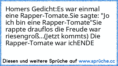 Homers Gedicht:
Es war einmal eine Rapper-Tomate.
Sie sagte: "Jo ich bin eine Rapper-Tomate"
Sie rappte drauflos die Freude war riesengroß...
(Jetzt kommts) Die Rapper-Tomate war ich
ENDE