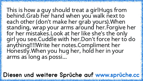 This is how a guy should treat a girl
Hugs from behind.
Grab her hand when you walk next to each other (don't make her grab yours).
When standing, wrap your arms around her.
Forgive her for her mistakes.
Look at her like she's the only girl you see.
Cuddle with her.
Don't force her to do anything!!!!
Write her notes.
Compliment her Honestly.
When you hug her, hold her in your arms as long as po...