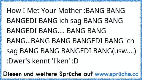 How I Met Your Mother :
BANG BANG BANGEDI BANG ich sag BANG BANG BANGEDI BANG.... BANG BANG BANG...BANG BANG BANGEDI BANG ich sag BANG BANG BANGEDI BANG
(usw....) :D
wer's kennt 'liken' :D