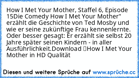 How I Met Your Mother, Staffel 6, Episode 15
Die Comedy „How I Met Your Mother" erzählt die Geschichte von Ted Mosby und wie er seine zukünftige Frau kennenlernte. Oder besser gesagt: Er erzählt sie selbst 20 Jahre später seinen Kindern - in aller Ausführlichkeit.
Download “How I Met Your Mother” in HD Qualität