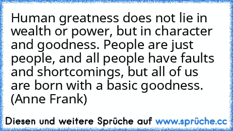 Human greatness does not lie in wealth or power, but in character and goodness. People are just people, and all people have faults and shortcomings, but all of us are born with a basic goodness. (Anne Frank)