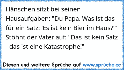 Hänschen sitzt bei seinen Hausaufgaben: "Du Papa. Was ist das für ein Satz: 'Es ist kein Bier im Haus?'" Stöhnt der Vater auf: "Das ist kein Satz - das ist eine Katastrophe!"