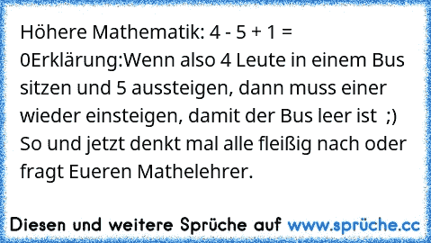 Höhere Mathematik: 4 - 5 + 1 = 0
Erklärung:Wenn also 4 Leute in einem Bus sitzen und 5 aussteigen, dann muss einer wieder einsteigen, damit der Bus leer ist  ;)  
So und jetzt denkt mal alle fleißig nach oder fragt Eueren Mathelehrer.