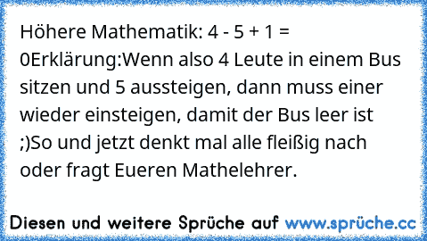 Höhere Mathematik: 4 - 5 + 1 = 0
Erklärung:Wenn also 4 Leute in einem Bus sitzen und 5 aussteigen, dann muss einer wieder einsteigen, damit der Bus leer ist ;)
So und jetzt denkt mal alle fleißig nach oder fragt Eueren Mathelehrer.