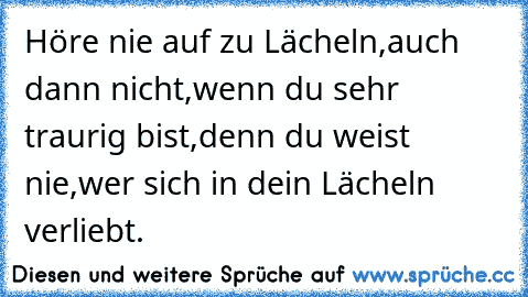 Höre nie auf zu Lächeln,auch dann nicht,wenn du sehr traurig bist,denn du weist nie,wer sich in dein Lächeln verliebt. ♥