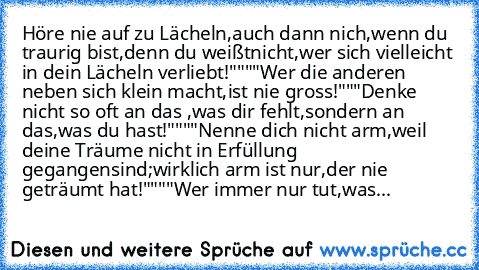 Höre nie auf zu Lächeln,auch dann nich,wenn du traurig bist,denn du weißt
nicht,wer sich vielleicht in dein Lächeln verliebt!""
""Wer die anderen neben sich klein macht,ist nie gross!"
""Denke nicht so oft an das ,was dir fehlt,sondern an das,was du hast!""
""Nenne dich nicht arm,weil deine Träume nicht in Erfüllung gegangen
sind;wirklich arm ist nur,der nie geträumt hat!""
""Wer immer nur tut,...