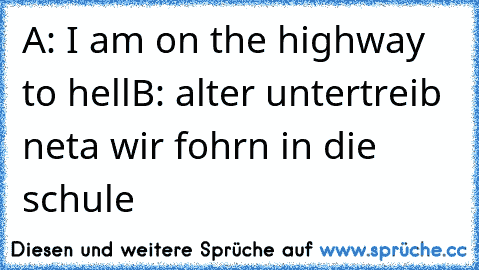 A: I am on the highway to hell
B: alter untertreib neta wir fohrn in die schule