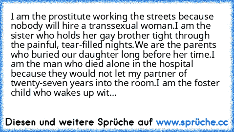 I am the prostitute working the streets because nobody will hire a transsexual woman.
I am the sister who holds her gay brother tight through the painful, tear-filled nights.
We are the parents who buried our daughter long before her time.
I am the man who died alone in the hospital because they would not let my partner of twenty-seven years into the room.
I am the foster child who wakes up wit...