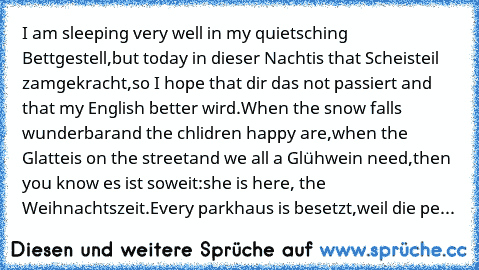 I am sleeping very well in my quietsching Bettgestell,
but today in dieser Nacht
is that Scheisteil zamgekracht,
so I hope that dir das not passiert and that my English better wird.
When the snow falls wunderbar
and the chlidren happy are,
when the Glatteis on the street
and we all a Glühwein need,
then you know es ist soweit:
she is here, the Weihnachtszeit.
Every parkhaus is besetzt,
weil die...