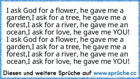 I ask God for a flower, he gave me a garden,
I ask for a tree, he gave me a forest,
I ask for a river, he gave me an ocean,
I ask for love, he gave me YOU! 	
I ask God for a flower, he gave me a garden,
I ask for a tree, he gave me a forest,
I ask for a river, he gave me an ocean,
I ask for love, he gave me YOU!♥