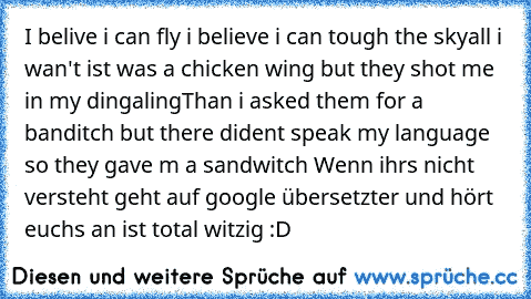 I belive i can fly i believe i can tough the sky
all i wan't ist was a chicken wing but they shot me in my dingaling
Than i asked them for a banditch but there dident speak my language so they gave m a sandwitch 
Wenn ihrs nicht versteht geht auf google übersetzter und hört euchs an ist total witzig :D