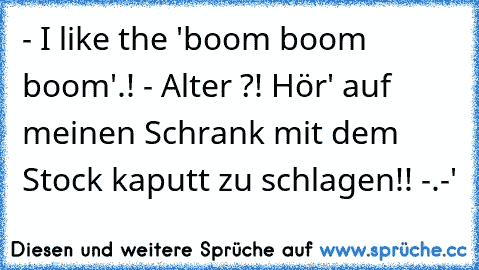 - I like the 'boom boom boom'.! 
- Alter ?! Hör' auf meinen Schrank mit dem Stock kaputt zu schlagen!! -.-'