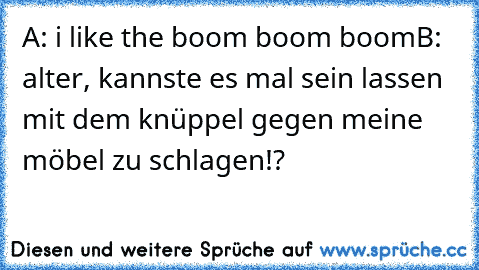 A: i like the boom boom boom
B: alter, kannste es mal sein lassen mit dem knüppel gegen meine möbel zu schlagen!?