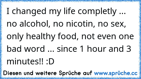 I changed my life completly ... no alcohol, no nicotin, no sex, only healthy food, not even one bad word ... since 1 hour and 3 minutes!! :D