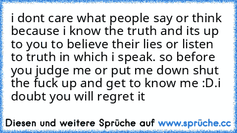 i dont care what people say or think because i know the truth and its up to you to believe their lies or listen to truth in which i speak. so before you judge me or put me down shut the fuck up and get to know me :D.i doubt you will regret it