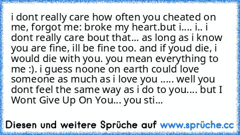 i dont really care how often you cheated on me, forgot me: broke my heart.
but i.... i.. i dont really care bout that... as long as i know you are fine, ill be fine too. and if youd die, i would die with you. you mean everything to me :). i guess noone on earth could love someone as much as i love you ♥..... well you dont feel the same way as i do to you.... but I Wont Give Up On You... you sti...