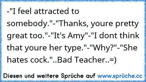 -"I feel attracted to somebody."
-"Thanks, youre pretty great too."
-"It's Amy"
-"I dont think that youre her type."
-"Why?"
-"She hates cock."
..Bad Teacher..=)