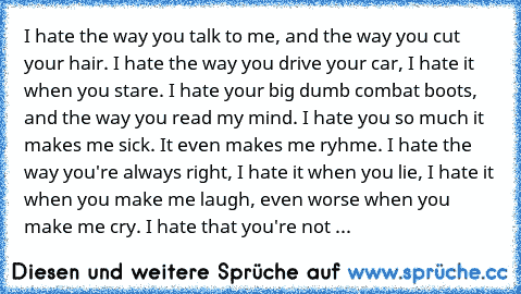 I hate the way you talk to me, and the way you cut your hair. I hate the way you drive your car, I hate it when you stare. I hate your big dumb combat boots, and the way you read my mind. I hate you so much it makes me sick. It even makes me ryhme. I hate the way you're always right, I hate it when you lie, I hate it when you make me laugh, even worse when you  make me cry. I hate that you're n...