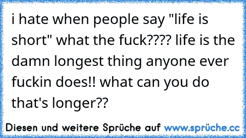 i hate when people say "life is short" what the fuck???? life is the damn longest thing anyone ever fuckin does!! what can you do that's longer??