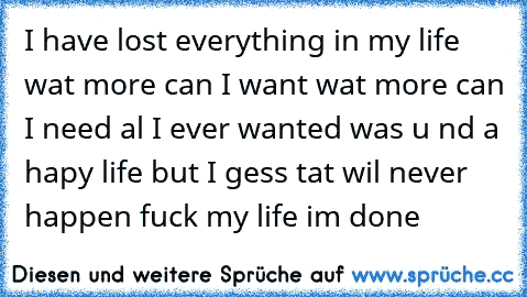I have lost everything in my life wat more can I want wat more can I need al I ever wanted was u nd a hapy life but I gess tat wil never happen fuck my life im done