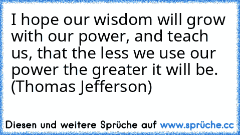 I hope our wisdom will grow with our power, and teach us, that the less we use our power the greater it will be. (Thomas Jefferson)