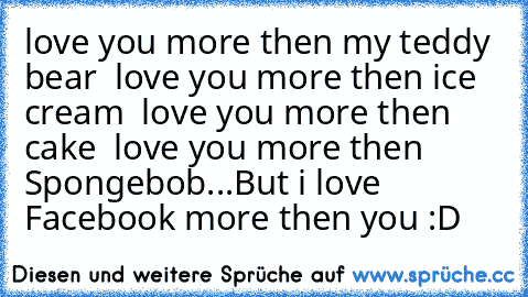 İ love you more then my teddy bear 
İ love you more then ice cream 
İ love you more then cake 
İ love you more then Spongebob...
But i love Facebook more then you :D