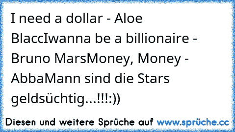 I need a dollar - Aloe Blacc
Iwanna be a billionaire - Bruno Mars
Money, Money - Abba
Mann sind die Stars geldsüchtig...!!!
:))