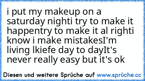 i put my makeup on a saturday night
i try to make it happen
try to make it al right
i know i make mistakes
I'm living lkiefe day to day
It's never really easy but it's ok