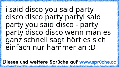 i said disco you said party - disco disco party party
i said party you said disco - party party disco disco 
wenn man es ganz schnell sagt hört es sich einfach nur hammer an :D