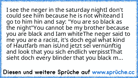 I see the neger in the saturday night
I don't could see him because he is not white
and I go to him hin and say: "You are so black as the night"
You cannot be my brother because you are black and Iam white
The neger said to me you are a racist, it's doch egal what kind of Hautfarb man is
Und jetzt sei vernünftig and look that you sich endlich verpisst
That sieht doch every blinder that you blac...