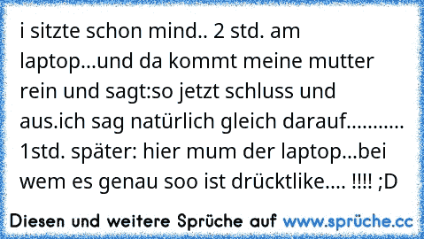 i sitzte schon mind.. 2 std. am laptop...
und da kommt meine mutter rein und sagt:
so jetzt schluss und aus.
ich sag natürlich gleich darauf....
....... 1std. später: hier mum der laptop...
bei wem es genau soo ist drückt
like.... !!!! ;D