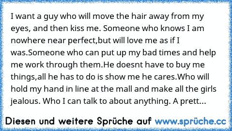 I want a guy who will move the hair away from my eyes, and then kiss me. Someone who knows I am nowhere near perfect,but will love me as if I was.Someone who can put up my bad times and help me work through them.He doesn’t have to buy me things,all he has to do is show me he cares.Who will hold my hand in line at the mall and make all the girls jealous. Who I can talk to about anything. A prett...