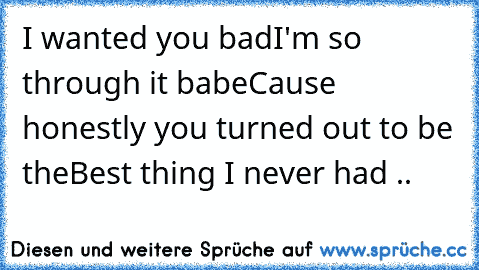 I wanted you bad
I'm so through it babe
Cause honestly you turned out to be the
Best thing I never had .. ♥