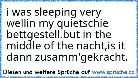 i was sleeping very well
in my quietschie bettgestell.
but in the middle of the nacht,
is it dann zusamm'gekracht.