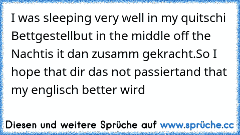 I was sleeping very well in my quitschi Bettgestell
but in the middle off the Nacht
is it dan zusamm gekracht.
So I hope that dir das not passiert
and that my englisch better wird