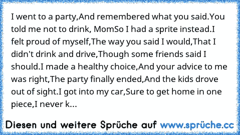 I went to a party,
And remembered what you said.
You told me not to drink, Mom
So I had a sprite instead.
I felt proud of myself,
The way you said I would,
That I didn't drink and drive,
Though some friends said I should.
I made a healthy choice,
And your advice to me was right,
The party finally ended,
And the kids drove out of sight.
I got into my car,
Sure to get home in one piece,
I never k...