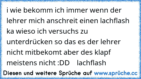 i wie bekomm ich immer wenn der lehrer mich anschreit einen lachflash ka wieso ich versuchs zu unterdrücken so das es der lehrer nicht mitbekomt aber des klapf meistens nicht :DD
♥ ♥ ♥ ♥ lachflash ♥ ♥ ♥ ♥