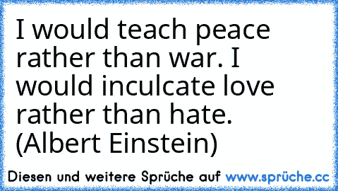 I would teach peace rather than war. I would inculcate love rather than hate. (Albert Einstein)