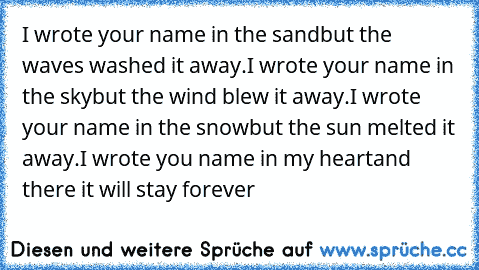 I wrote your name in the sand
but the waves washed it away.
I wrote your name in the sky
but the wind blew it away.
I wrote your name in the snow
but the sun melted it away.
I wrote you name in my heart
and there it will stay forever ♥