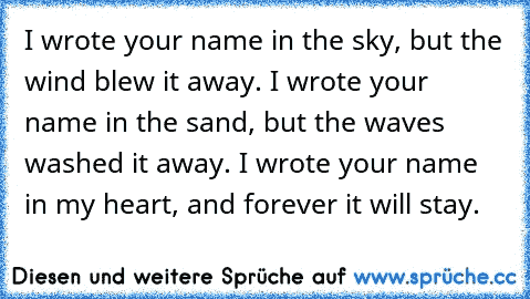I wrote your name in the sky, but the wind blew it away. I wrote your name in the sand, but the waves washed it away. I wrote your name in my heart, and forever it will stay. ♥