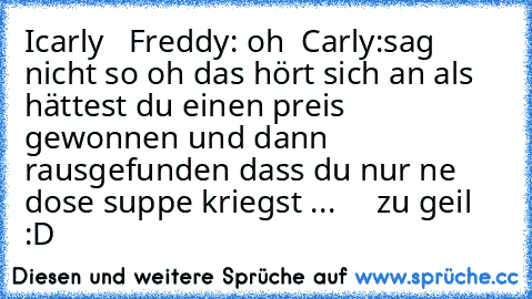 Icarly
   Freddy: oh 
 Carly:sag nicht so oh das hört sich an als hättest du einen preis gewonnen und dann rausgefunden dass du nur ne dose suppe kriegst ...
     zu geil :D