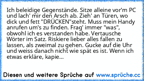 Ich beleidige Gegenstände.
 Sitze alleine vor'm PC und lach' mir den Arsch ab.
 Zieh' an Türen, wo dick und fett "DRÜCKEN"
steht.
 Muss mein Handy anrufen um's zu finden. Frag' immer "was", obwohl ich es verstanden habe.
 Vertausche Wörter im Satz.
 Riskiere lieber alles fallen zu lassen, als zweimal zu gehen. Gucke auf die Uhr und weiss danach nicht wie spät es ist.
 Wenn ich etwas erkläre, ka...