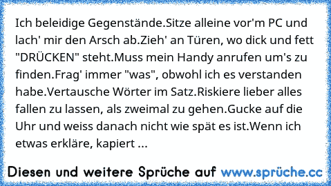 Ich beleidige Gegenstände.
Sitze alleine vor'm PC und lach' mir den Arsch ab.
Zieh' an Türen, wo dick und fett "DRÜCKEN" steht.
Muss mein Handy anrufen um's zu finden.
Frag' immer "was", obwohl ich es verstanden habe.
Vertausche Wörter im Satz.
Riskiere lieber alles fallen zu lassen, als zweimal zu gehen.
Gucke auf die Uhr und weiss danach nicht wie spät es ist.
Wenn ich etwas erkläre, kapiert es ...