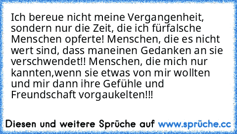 Ich bereue nicht meine Vergangenheit, sondern nur die Zeit, die ich für
falsche Menschen opferte! Menschen, die es nicht wert sind, dass man
einen Gedanken an sie verschwendet!! Menschen, die mich nur kannten,
wenn sie etwas von mir wollten und mir dann ihre Gefühle und Freundschaft vorgaukelten!!!