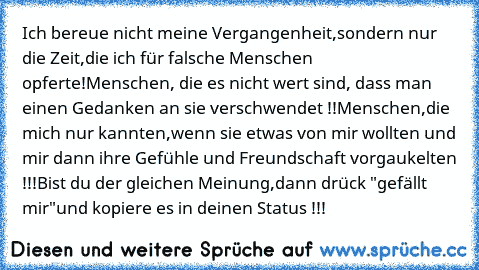 Ich bereue nicht meine Vergangenheit,sondern nur die Zeit,die ich für falsche Menschen opferte!Menschen, die es nicht wert sind, dass man einen Gedanken an sie verschwendet !!Menschen,die mich nur kannten,wenn sie etwas von mir wollten und mir dann ihre Gefühle und Freundschaft vorgaukelten !!!Bist du der gleichen Meinung,dann drück "gefällt mir"und kopiere es in deinen Status !!!