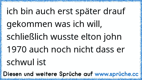 ich bin auch erst später drauf gekommen was ich will, schließlich wusste elton john 1970 auch noch nicht dass er schwul ist