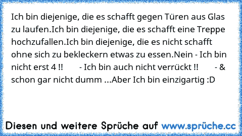 Ich bin diejenige, die es schafft gegen Türen aus Glas zu laufen.
Ich bin diejenige, die es schafft eine Treppe hochzufallen.
Ich bin diejenige, die es nicht schafft ohne sich zu bekleckern etwas zu essen.
Nein - Ich bin nicht erst 4 !!
        - Ich bin auch nicht verrückt !!
        - & schon gar nicht dumm ...
Aber Ich bin einzigartig :D