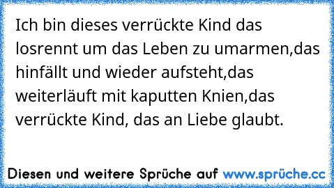 Ich bin dieses verrückte Kind das losrennt um das Leben zu umarmen,
das hinfällt und wieder aufsteht,
das weiterläuft mit kaputten Knien,
das verrückte Kind, das an Liebe glaubt.