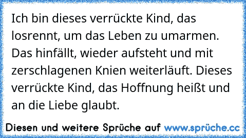 Ich bin dieses verrückte Kind, das losrennt, um das Leben zu umarmen. Das hinfällt, wieder aufsteht und mit zerschlagenen Knien weiterläuft. Dieses verrückte Kind, das Hoffnung heißt und an die Liebe glaubt.